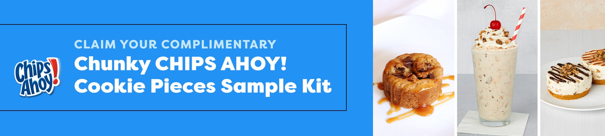Claim Your Complimentary Chunky CHIPS AHOY! Cookie Pieces Sample Kit Claim Your Complimentary Chunky CHIPS AHOY! Cookie Pieces Sample Kit